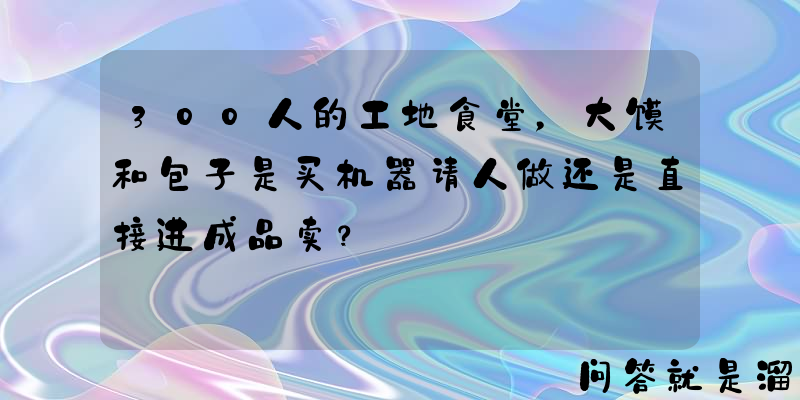 300人的工地食堂，大馍和包子是买机器请人做还是直接进成品卖？