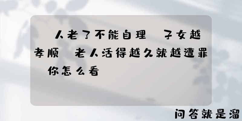 “人老了不能自理，子女越孝顺，老人活得越久就越遭罪”你怎么看？