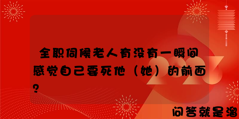 全职伺候老人有没有一瞬间感觉自己要死他（她）的前面？