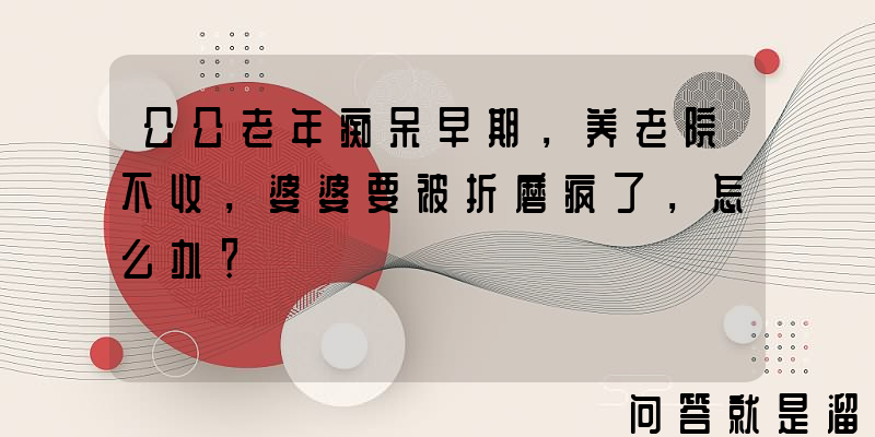 公公老年痴呆早期，养老院不收，婆婆要被折磨疯了，怎么办？