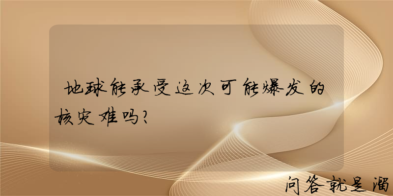 地球能承受这次可能爆发的核灾难吗？