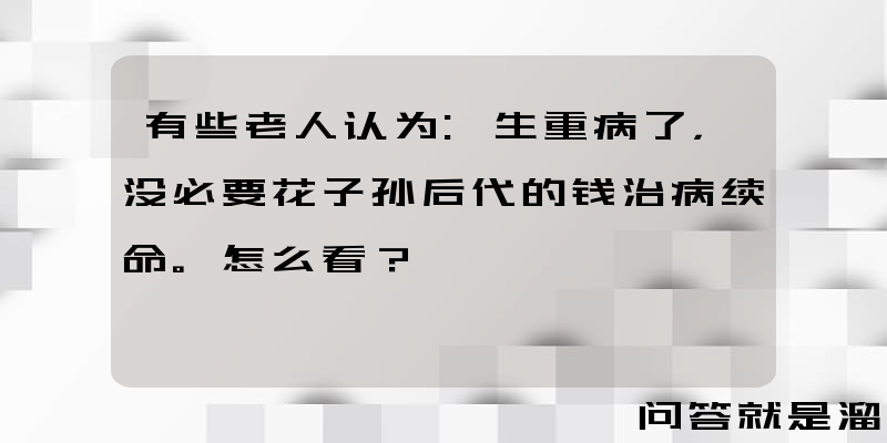 有些老人认为:生重病了，没必要花子孙后代的钱治病续命。怎么看？