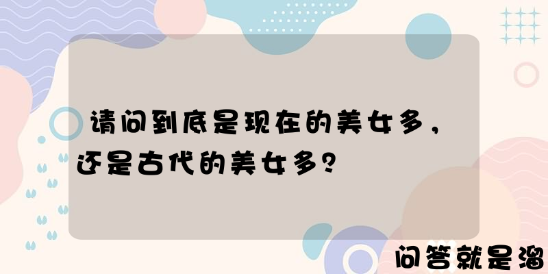 请问到底是现在的美女多，还是古代的美女多？